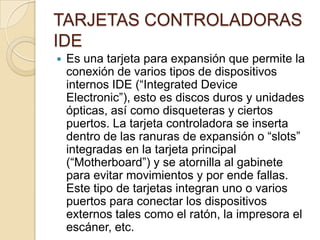 TARJETAS CONTROLADORAS
IDE
   Es una tarjeta para expansión que permite la
    conexión de varios tipos de dispositivos
    internos IDE (“Integrated Device
    Electronic”), esto es discos duros y unidades
    ópticas, así como disqueteras y ciertos
    puertos. La tarjeta controladora se inserta
    dentro de las ranuras de expansión o “slots”
    integradas en la tarjeta principal
    (“Motherboard”) y se atornilla al gabinete
    para evitar movimientos y por ende fallas.
    Este tipo de tarjetas integran uno o varios
    puertos para conectar los dispositivos
    externos tales como el ratón, la impresora el
    escáner, etc.
 