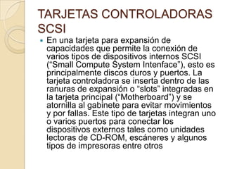 TARJETAS CONTROLADORAS
SCSI
   En una tarjeta para expansión de
    capacidades que permite la conexión de
    varios tipos de dispositivos internos SCSI
    (“Small Compute System Intenface”), esto es
    principalmente discos duros y puertos. La
    tarjeta controladora se inserta dentro de las
    ranuras de expansión o “slots” integradas en
    la tarjeta principal (“Motherboard”) y se
    atornilla al gabinete para evitar movimientos
    y por fallas. Este tipo de tarjetas integran uno
    o varios puertos para conectar los
    dispositivos externos tales como unidades
    lectoras de CD-ROM, escáneres y algunos
    tipos de impresoras entre otros
 
