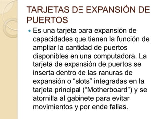 TARJETAS DE EXPANSIÓN DE
PUERTOS
   Es una tarjeta para expansión de
    capacidades que tienen la función de
    ampliar la cantidad de puertos
    disponibles en una computadora. La
    tarjeta de expansión de puertos se
    inserta dentro de las ranuras de
    expansión o “slots” integradas en la
    tarjeta principal (“Motherboard”) y se
    atornilla al gabinete para evitar
    movimientos y por ende fallas.
 