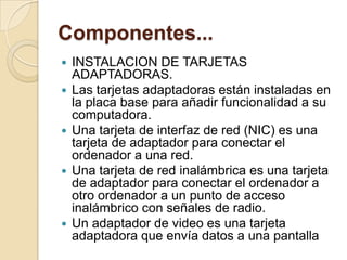 Componentes...
   INSTALACION DE TARJETAS
    ADAPTADORAS.
   Las tarjetas adaptadoras están instaladas en
    la placa base para añadir funcionalidad a su
    computadora.
   Una tarjeta de interfaz de red (NIC) es una
    tarjeta de adaptador para conectar el
    ordenador a una red.
   Una tarjeta de red inalámbrica es una tarjeta
    de adaptador para conectar el ordenador a
    otro ordenador a un punto de acceso
    inalámbrico con señales de radio.
   Un adaptador de video es una tarjeta
    adaptadora que envía datos a una pantalla
 