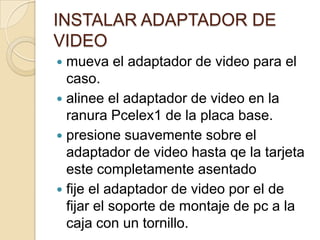 INSTALAR ADAPTADOR DE
VIDEO
 mueva el adaptador de video para el
  caso.
 alinee el adaptador de video en la
  ranura Pcelex1 de la placa base.
 presione suavemente sobre el
  adaptador de video hasta qe la tarjeta
  este completamente asentado
 fije el adaptador de video por el de
  fijar el soporte de montaje de pc a la
  caja con un tornillo.
 