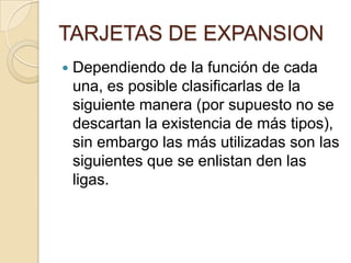 TARJETAS DE EXPANSION
   Dependiendo de la función de cada
    una, es posible clasificarlas de la
    siguiente manera (por supuesto no se
    descartan la existencia de más tipos),
    sin embargo las más utilizadas son las
    siguientes que se enlistan den las
    ligas.
 