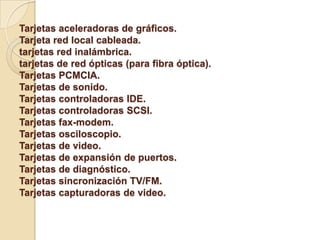 Tarjetas aceleradoras de gráficos.
Tarjeta red local cableada.
tarjetas red inalámbrica.
tarjetas de red ópticas (para fibra óptica).
Tarjetas PCMCIA.
Tarjetas de sonido.
Tarjetas controladoras IDE.
Tarjetas controladoras SCSI.
Tarjetas fax-modem.
Tarjetas osciloscopio.
Tarjetas de video.
Tarjetas de expansión de puertos.
Tarjetas de diagnóstico.
Tarjetas sincronización TV/FM.
Tarjetas capturadoras de video.
 