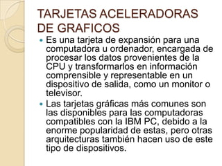 TARJETAS ACELERADORAS
DE GRAFICOS
 Es una tarjeta de expansión para una
  computadora u ordenador, encargada de
  procesar los datos provenientes de la
  CPU y transformarlos en información
  comprensible y representable en un
  dispositivo de salida, como un monitor o
  televisor.
 Las tarjetas gráficas más comunes son
  las disponibles para las computadoras
  compatibles con la IBM PC, debido a la
  enorme popularidad de estas, pero otras
  arquitecturas también hacen uso de este
  tipo de dispositivos.
 