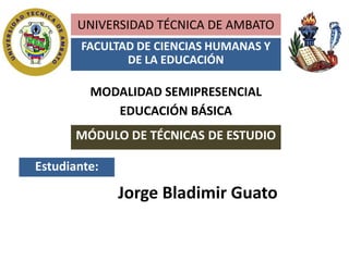 UNIVERSIDAD TÉCNICA DE AMBATO
       FACULTAD DE CIENCIAS HUMANAS Y
              DE LA EDUCACIÓN

         MODALIDAD SEMIPRESENCIAL
            EDUCACIÓN BÁSICA
       MÓDULO DE TÉCNICAS DE ESTUDIO

Estudiante:

              Jorge Bladimir Guato
 