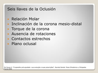 De Sousa V, "O aparelho pré-ajustado: sua evolução e suas prescrições“. Revista Dental. Press Ortodoncia y Ortopedia
Facial.2006
Seis llaves de la Oclusión
 Relación Molar
 Inclinación de la corona mesio-distal
 Torque de la corona
 Ausencia de rotaciones
 Contactos estrechos
 Plano oclusal
 