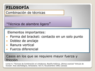 Elementos importantes:
 Forma del bracket: contacto en un solo punto
 Doblez de anclaje
 Ranura vertical
 Fuerza diferencial
Combinación de técnicas
“Técnica de alambre ligero”
Casos en los que se requiere mayor fuerza y
fricción
FILOSOFÍA
Lerner H, “Técnicas de Combinación en ortodoncia. Reseña histórica, últimos avances” Articulo de
revisión. Acta odontológica, Venezolana. Vol 37, N3,diciembre 1999, Caracas
 