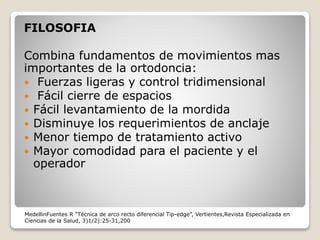 FILOSOFIA
Combina fundamentos de movimientos mas
importantes de la ortodoncia:
 Fuerzas ligeras y control tridimensional
 Fácil cierre de espacios
 Fácil levantamiento de la mordida
 Disminuye los requerimientos de anclaje
 Menor tiempo de tratamiento activo
 Mayor comodidad para el paciente y el
operador
MedellinFuentes R “Técnica de arco recto diferencial Tip-edge”, Vertientes,Revista Especializada en
Ciencias de la Salud, 3)1/2):25-31,200
 
