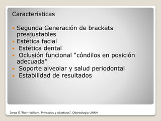 Características
 Segunda Generación de brackets
preajustables
 Estética facial
 Estética dental
 Oclusión funcional “cóndilos en posición
adecuada”
 Soporte alveolar y salud periodontal
 Estabilidad de resultados
Jorge G.”Roth-William. Principios y objetivos”. Odontología UNAM
 