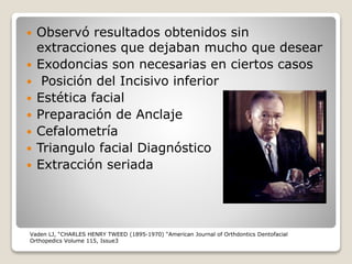  Observó resultados obtenidos sin
extracciones que dejaban mucho que desear
 Exodoncias son necesarias en ciertos casos
 Posición del Incisivo inferior
 Estética facial
 Preparación de Anclaje
 Cefalometría
 Triangulo facial Diagnóstico
 Extracción seriada
Vaden LJ, “CHARLES HENRY TWEED (1895-1970) “American Journal of Orthdontics Dentofacial
Orthopedics Volume 115, Issue3
 