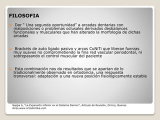 FILOSOFIA
 Dar “ Una segunda oportunidad” a arcadas dentarias con
malposiciones o problemas oclusales derivados desbalances
funcionales y musculares que han alterado la morfología de dichas
arcadas
 Brackets de auto ligado pasivo y arcos CuNiTi que liberan fuerzas
muy suaves no comprometiendo la fina red vascular periodontal, ni
sobrepasando el control muscular del paciente
 Esta combinación nos da resultados que se apartan de lo
tradicionalmente observado en ortodoncia, una respuesta
transversal: adaptación a una nueva posición fisiológicamente estable
Nappa A, “La Expansión inferior en el Sistema Damon”, Artículo de Revisión, Ormco, Buenos
Aires,www.ortodontika.com
 