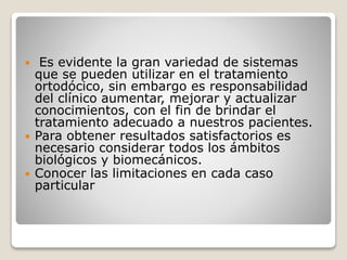  Es evidente la gran variedad de sistemas
que se pueden utilizar en el tratamiento
ortodócico, sin embargo es responsabilidad
del clínico aumentar, mejorar y actualizar
conocimientos, con el fin de brindar el
tratamiento adecuado a nuestros pacientes.
 Para obtener resultados satisfactorios es
necesario considerar todos los ámbitos
biológicos y biomecánicos.
 Conocer las limitaciones en cada caso
particular
 