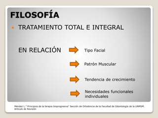 FILOSOFÍA
 TRATAMIENTO TOTAL E INTEGRAL
EN RELACIÓN Tipo Facial
Patrón Muscular
Tendencia de crecimiento
Necesidades funcionales
individuales
Méndez L.” Principios de la terapia bioprogresiva” Sección de Ortodoncia de la Facultad de Odontología de la UNMSM.
Artículo de Revisión
 