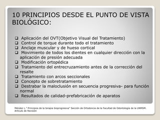 10 PRINCIPIOS DESDE EL PUNTO DE VISTA
BIOLÓGICO:
 Aplicación del OVT(Objetivo Visual del Tratamiento)
 Control de torque durante todo el tratamiento
 Anclaje muscular y de hueso cortical
 Movimiento de todos los dientes en cualquier dirección con la
aplicación de presión adecuada
 Modificación ortopédica
 Tratamiento del entrecruzamiento antes de la corrección del
resalte
 Tratamiento con arcos seccionales
 Concepto de sobretratamiento
 Destrabar la maloclusión en secuencia progresiva- para función
normal
 Resultados de calidad-prefabricación de aparatos
Méndez L.” Principios de la terapia bioprogresiva” Sección de Ortodoncia de la Facultad de Odontología de la UNMSM.
Artículo de Revisión
 