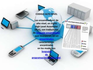CODIGO ALTO NIVEL

  Los ensambladores de
    alto nivel, en inglés
   High Level Assembler
  (HLA), son traductores
 de lenguaje ensamblador
   que incorporan, en un
        ensamblador,
       características
        encontradas
      en los modernos
          lenguajes
             de
programación de alto nivel.
 
