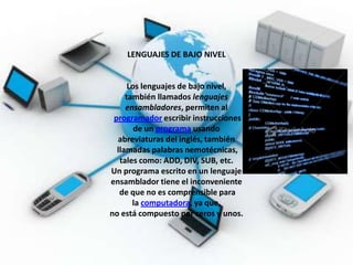 LENGUAJES DE BAJO NIVEL


      Los lenguajes de bajo nivel,
     también llamados lenguajes
     ensambladores, permiten al
 programador escribir instrucciones
        de un programa usando
  abreviaturas del inglés, también
  llamadas palabras nemotécnicas,
   tales como: ADD, DIV, SUB, etc.
Un programa escrito en un lenguaje
ensamblador tiene el inconveniente
   de que no es comprensible para
       la computadora, ya que,
no está compuesto por ceros y unos.
 