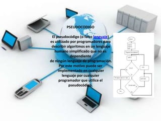 PSEUDOCODIGO

 El pseudocódigo (o falso lenguaje)
es utilizado por programadores para
 describir algoritmos en un lenguaje
   humano simplificado que no es
             dependiente
de ningún lenguaje de programación.
      Por este motivo puede ser
     implementado en cualquier
        lenguaje por cualquier
      programador que utilice el
            pseudocódigo.
 