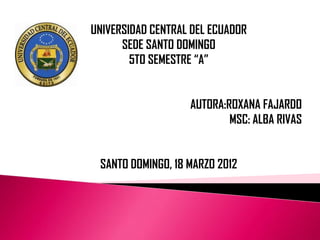 UNIVERSIDAD CENTRAL DEL ECUADOR
      SEDE SANTO DOMINGO
        5TO SEMESTRE “A”


                   AUTORA:ROXANA FAJARDO
                           MSC: ALBA RIVAS


 SANTO DOMINGO, 18 MARZO 2012
 