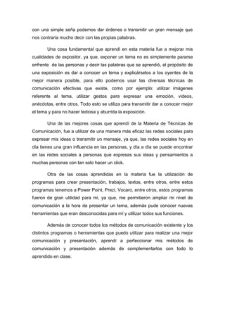 con una simple seña podemos dar órdenes o transmitir un gran mensaje que
nos contraria mucho decir con las propias palabras.
Una cosa fundamental que aprendí en esta materia fue a mejorar mis
cualidades de expositor, ya que, exponer un tema no es simplemente pararse
enfrente de las personas y decir las palabras que se aprendió, el propósito de
una exposición es dar a conocer un tema y explicárselos a los oyentes de la
mejor manera posible, para ello podemos usar las diversas técnicas de
comunicación efectivas que existe, como por ejemplo: utilizar imágenes
referente al tema, utilizar gestos para expresar una emoción, videos,
anécdotas, entre otros. Todo esto se utiliza para transmitir dar a conocer mejor
el tema y para no hacer tediosa y aburrida la exposición.
Una de las mejores cosas que aprendí de la Materia de Técnicas de
Comunicación, fue a utilizar de una manera más eficaz las redes sociales para
expresar mis ideas o transmitir un mensaje, ya que, las redes sociales hoy en
día tienes una gran influencia en las personas, y día a día se puede encontrar
en las redes sociales a personas que expresas sus ideas y pensamientos a
muchas personas con tan solo hacer un click.
Otra de las cosas aprendidas en la materia fue la utilización de
programas para crear presentación, trabajos, textos, entre otros, entre estos
programas tenemos a Power Point, Prezi, Vocaro, entre otros, estos programas
fueron de gran utilidad para mi, ya que, me permitieron ampliar mi nivel de
comunicación a la hora de presentar un tema, además pude conocer nuevas
herramientas que eran desconocidas para mí y utilizar todos sus funciones.
Además de conocer todos los métodos de comunicación existente y los
distintos programas o herramientas que puedo utilizar para realizar una mejor
comunicación y presentación, aprendí a perfeccionar mis métodos de
comunicación y presentación además de complementarlos con todo lo
aprendido en clase.

 