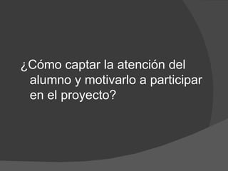 ¿Cómo captar la atención del
 alumno y motivarlo a participar
 en el proyecto?
 
