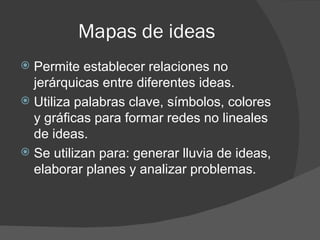 Mapas de ideas
 Permite establecer relaciones no
  jerárquicas entre diferentes ideas.
 Utiliza palabras clave, símbolos, colores
  y gráficas para formar redes no lineales
  de ideas.
 Se utilizan para: generar lluvia de ideas,
  elaborar planes y analizar problemas.
 
