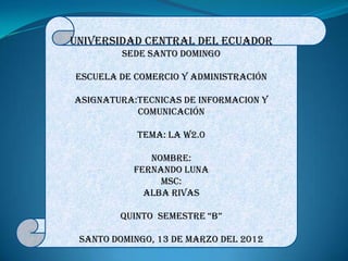 UNIVERSIDAD CENTRAL DEL ECUADOR
         SEDE SANTO DOMINGO

ESCUELA DE COMERCIO Y ADMINISTRACIÓN

ASIGNATURA:TECNICAS DE INFORMACION Y
           COMUNICACIÓN

            TEMA: la w2.0

              Nombre:
           FERNANDO LUNA
                Msc:
             alba Rivas

        QUinTo SEMESTRE “B”

 SANTO DOMINGO, 13 DE marzo DEL 2012
 