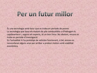 És una tecnologia amb futur que es troba en període de proves
La tecnologia que basa els motors de pila combustible o d'hidrogen és
capdavantera i, segons els experts, té un bon futur. No obstant, encara es
troba en període d'investigació.
En l'actualitat hi ha prototips de vehicles funcionant, si bé, encara es
necessitaran alguns anys per arribar a produir motors amb viabilitat
econòmica.
 