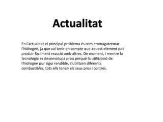 En l'actualitat el principal problema és com emmagatzemar
l'hidrogen, ja que cal tenir en compte que aquest element pot
produir fàcilment reacció amb altres. De moment, i mentre la
tecnologia es desenvolupa prou perquè la utilització de
l'hidrogen pur sigui rendible, s'utilitzen diferents
combustibles, tots ells tenen els seus pros i contres.
 