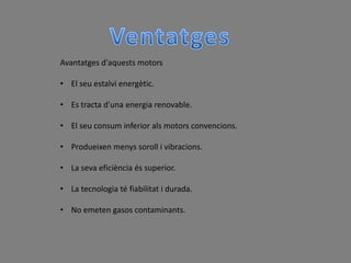 Avantatges d'aquests motors

• El seu estalvi energètic.

• Es tracta d'una energia renovable.

• El seu consum inferior als motors convencions.

• Produeixen menys soroll i vibracions.

• La seva eficiència és superior.

• La tecnologia té fiabilitat i durada.

• No emeten gasos contaminants.
 