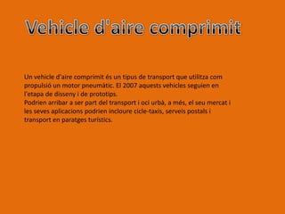 Un vehicle d'aire comprimit és un tipus de transport que utilitza com
propulsió un motor pneumàtic. El 2007 aquests vehicles seguien en
l'etapa de disseny i de prototips.
Podrien arribar a ser part del transport i oci urbà, a més, el seu mercat i
les seves aplicacions podrien incloure cicle-taxis, serveis postals i
transport en paratges turístics.
 