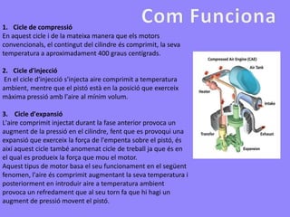 1. Cicle de compressió
En aquest cicle i de la mateixa manera que els motors
convencionals, el contingut del cilindre és comprimit, la seva
temperatura a aproximadament 400 graus centígrads.

2. Cicle d'injecció
En el cicle d'injecció s'injecta aire comprimit a temperatura
ambient, mentre que el pistó està en la posició que exerceix
màxima pressió amb l'aire al mínim volum.

3. Cicle d'expansió
L'aire comprimit injectat durant la fase anterior provoca un
augment de la pressió en el cilindre, fent que es provoqui una
expansió que exerceix la força de l'empenta sobre el pistó, és
així aquest cicle també anomenat cicle de treball ja que és en
el qual es produeix la força que mou el motor.
Aquest tipus de motor basa el seu funcionament en el següent
fenomen, l'aire és comprimit augmentant la seva temperatura i
posteriorment en introduir aire a temperatura ambient
provoca un refredament que al seu torn fa que hi hagi un
augment de pressió movent el pistó.
 