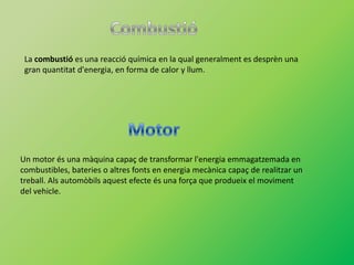 La combustió es una reacció química en la qual generalment es desprèn una
 gran quantitat d'energia, en forma de calor y llum.




Un motor és una màquina capaç de transformar l'energia emmagatzemada en
combustibles, bateries o altres fonts en energia mecànica capaç de realitzar un
treball. Als automòbils aquest efecte és una força que produeix el moviment
del vehicle.
 