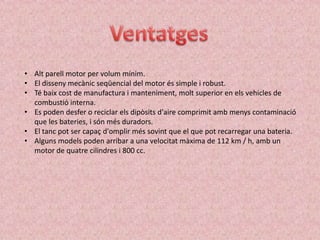 • Alt parell motor per volum mínim.
• El disseny mecànic seqüencial del motor és simple i robust.
• Té baix cost de manufactura i manteniment, molt superior en els vehicles de
  combustió interna.
• Es poden desfer o reciclar els dipòsits d'aire comprimit amb menys contaminació
  que les bateries, i són més duradors.
• El tanc pot ser capaç d'omplir més sovint que el que pot recarregar una bateria.
• Alguns models poden arribar a una velocitat màxima de 112 km / h, amb un
  motor de quatre cilindres i 800 cc.
 