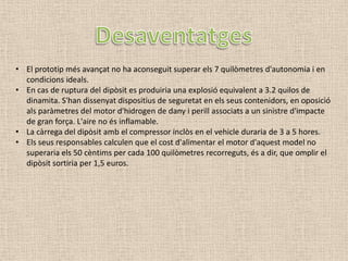 • El prototip més avançat no ha aconseguit superar els 7 quilòmetres d'autonomia i en
  condicions ideals.
• En cas de ruptura del dipòsit es produiria una explosió equivalent a 3.2 quilos de
  dinamita. S'han dissenyat dispositius de seguretat en els seus contenidors, en oposició
  als paràmetres del motor d'hidrogen de dany i perill associats a un sinistre d'impacte
  de gran força. L'aire no és inflamable.
• La càrrega del dipòsit amb el compressor inclòs en el vehicle duraria de 3 a 5 hores.
• Els seus responsables calculen que el cost d'alimentar el motor d'aquest model no
  superaria els 50 cèntims per cada 100 quilòmetres recorreguts, és a dir, que omplir el
  dipòsit sortiria per 1,5 euros.
 