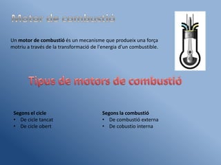 Un motor de combustió és un mecanisme que produeix una força
motriu a través de la transformació de l'energia d'un combustible.




 Segons el cicle                         Segons la combustió
 • De cicle tancat                       • De combustió externa
 • De cicle obert                        • De cobustio interna
 