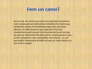 Avui en dia els vehicles de motor de combustió contaminen
molt, s’estan pensant alternatives amb diferents motors que
contaminin menys, hi han diferents tipus com ara motos
elèctrics, el millor de tot es que cada cop hi han mes
mundialment, però sempre hi ha inconvenients com ara que
per generar electricitat farà falta que les centrals generin més, i
contra mes generin mes combustible necessitaran , es a dir
que també contaminarà el doble així que un motor elèctric no
surt molt a compte.
 