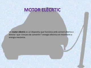 Un motor elèctric es un dispositiu que funciona amb corrent alterna o
directa i que s'encara de convertir l’ energia elèctrica en moviment o
energia mecànica.
 
