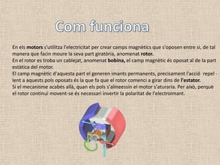 En els motors s'utilitza l'electricitat per crear camps magnètics que s'oposen entre si, de tal
manera que facin moure la seva part giratòria, anomenat rotor.
En el rotor es troba un cablejat, anomenat bobina, el camp magnètic és oposat al de la part
estàtica del motor.
El camp magnètic d'aquesta part el generen imants permanents, precisament l'acció repel ·
lent a aquests pols oposats és la que fa que el rotor comenci a girar dins de l'estator.
Si el mecanisme acabés allà, quan els pols s'alineessin el motor s'aturaria. Per això, perquè
el rotor continuï movent-se és necessari invertir la polaritat de l'electroimant.
 