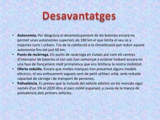 • Autonomia. Per desgràcia el desenvolupament de les bateries encara no
  permet unes autonomies superiors als 180 km el que limita el seu ús a
  trajectes curts i urbans. l'ús de la calefacció o la climatització pot reduir aquest
  autonomia fins tot just 60 km.
• Punts de recàrrega. Els punts de recàrrega en ciutats així com els centres
  d'intercanvi de bateries ni tan sols han començat a enlairar trobant encara en
  una fase de llançament molt primerenca que ens limitaria la nostra mobilitat.
• Oferta reduïda. Encara que moltes marques han presentat alguns models
  elèctrics, el seu enfocament segueix sent de petit utilitari urbà, amb reduïda
  capacitat de càrrega i de transport de persones.
• Polivalència. Es preveu que la inclusió del vehicle elèctric en els mercats sigui
  només d'un 5% el 2020 dins el parc mòbil espanyol, a causa de la manca de
  polivalència dels primers vehicles.
 