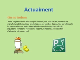 Tenen un gran camp d'aplicació per exemple, són utilitzats en processos de
manufactura (fabricació de productes), en les bombes d'aigua, fins als vehicles hi
ha motors elèctrics. Molts electrodomèstics utilitzen motors elèctrics
(liquadora, rentadora, ventiladors, trepants, batedores, processadors
d'aliments, microones etc)
 