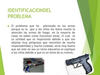 IDENTIFICACIONDEL
PROBLEMA
 El problema que he planteado es las armas
porque es lo que a los niños les llama mucho la
atención las armas de fuego, en la mayoría de
casos no saben como funcionan estas, ni cual es
su utilidad que es importante debido a que son
objetos muy peligrosos que necesitan de mucha
responsabilidad y mucho cuidado; seria muy bueno
que así este no sea un tema educativo se explique
a los niños debido a que es un tema de su interés.
 