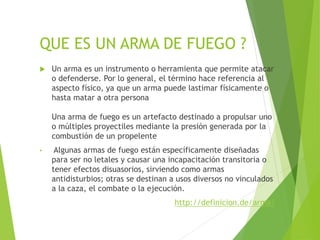 QUE ES UN ARMA DE FUEGO ?
 Un arma es un instrumento o herramienta que permite atacar
o defenderse. Por lo general, el término hace referencia al
aspecto físico, ya que un arma puede lastimar físicamente o
hasta matar a otra persona
Una arma de fuego es un artefacto destinado a propulsar uno
o múltiples proyectiles mediante la presión generada por la
combustión de un propelente
• Algunas armas de fuego están específicamente diseñadas
para ser no letales y causar una incapacitación transitoria o
tener efectos disuasorios, sirviendo como armas
antidisturbios; otras se destinan a usos diversos no vinculados
a la caza, el combate o la ejecución.
http://definicion.de/arma/
 