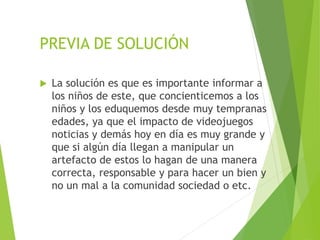 PREVIA DE SOLUCIÓN
 La solución es que es importante informar a
los niños de este, que concienticemos a los
niños y los eduquemos desde muy tempranas
edades, ya que el impacto de videojuegos
noticias y demás hoy en día es muy grande y
que si algún día llegan a manipular un
artefacto de estos lo hagan de una manera
correcta, responsable y para hacer un bien y
no un mal a la comunidad sociedad o etc.
 