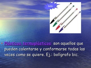 Plásticos termoplásticos :  son aquellos que pueden calentarse y conformarse todas las veces como se quiere. Ej.: bolígrafo bic. bolis 