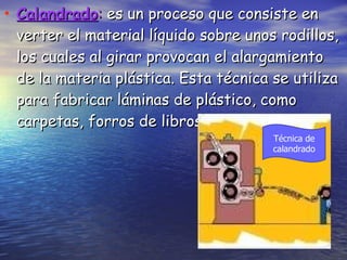 Calandrado :  es un proceso que consiste en verter el material líquido sobre unos rodillos, los cuales al girar provocan el alargamiento de la materia plástica. Esta técnica se utiliza para fabricar láminas de plástico, como carpetas, forros de libros, etc. Técnica de calandrado 