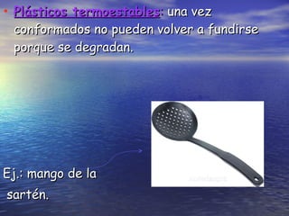 Plásticos termoestables :  una vez conformados no pueden volver a fundirse porque se degradan.  Ej.: mango de la  sartén. 