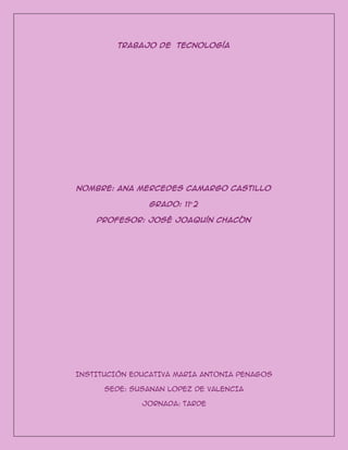 Trabajo de tecnología
Nombre: Ana Mercedes Camargo Castillo
Grado: 11°2
Profesor: José Joaquín chacón
INSTITUCIÓN EDUCATIVA MARIA ANTONIA PENAGOS
SEDE: SUSANAN LOPEZ DE VALENCIA
JORNADA: TARDE
 