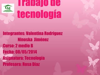 Trabajo de 
tecnología 
Integrantes: Valentina Rodríguez 
Ninoska Jiménez 
Curso: 2 medio B 
Fecha: 08/05/2014 
Asignatura: Tecnología 
Profesora: Rosa Díaz 
 