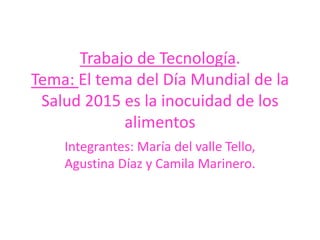 Integrantes: María del valle Tello,
Agustina Díaz y Camila Marinero.
Trabajo de Tecnología.
Tema: El tema del Día Mundial de la
Salud 2015 es la inocuidad de los
alimentos
 