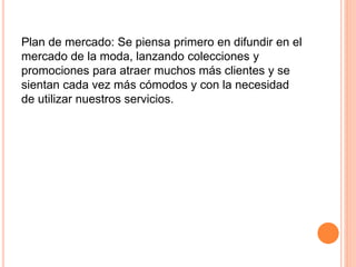 Plan de mercado: Se piensa primero en difundir en el
mercado de la moda, lanzando colecciones y
promociones para atraer muchos más clientes y se
sientan cada vez más cómodos y con la necesidad
de utilizar nuestros servicios.
 